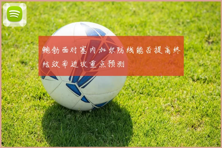 鲍勃面对塞内加尔防线能否提高终结效率进攻重点预测