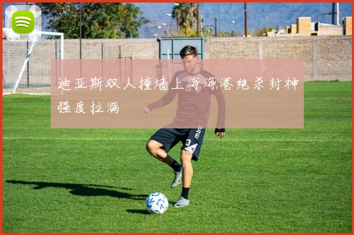 迪亚斯双人撞墙上海海港绝杀封神强度拉满