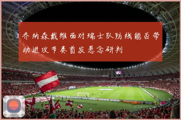 乔纳森戴维面对瑞士队防线能否带动进攻节奏首发悬念研判