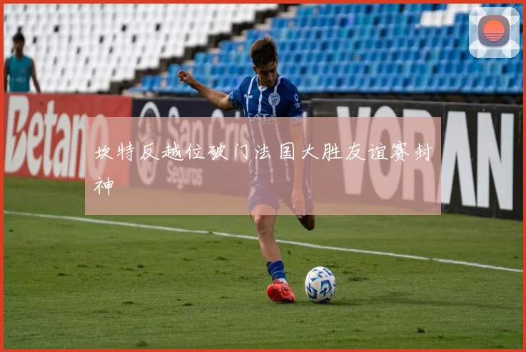 坎特反越位破门法国大胜友谊赛封神