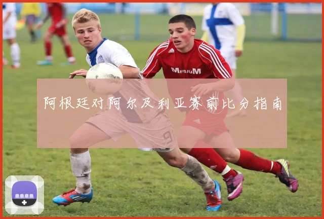 阿根廷对阿尔及利亚赛前比分指南