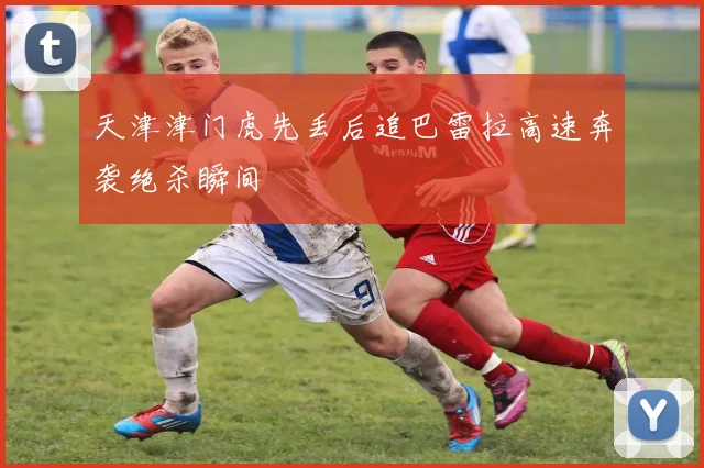 天津津门虎先丢后追巴雷拉高速奔袭绝杀瞬间