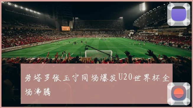 劳塔罗张玉宁同场爆发U20世界杯全场沸腾