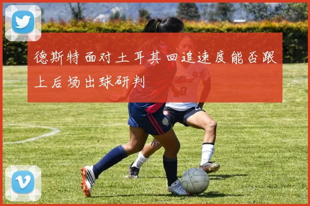 德斯特面对土耳其回追速度能否跟上后场出球研判