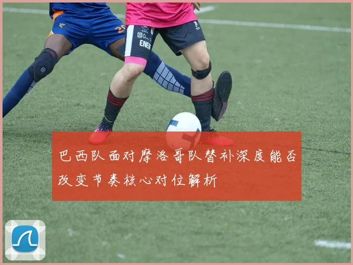 巴西队面对摩洛哥队替补深度能否改变节奏核心对位解析