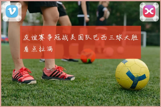 友谊赛争冠战美国队巴西三球大胜看点拉满
