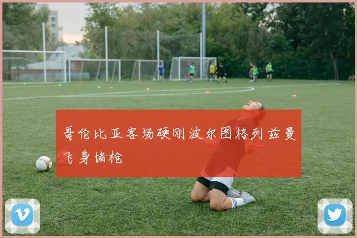 哥伦比亚客场硬刚波尔图格列兹曼飞身堵枪