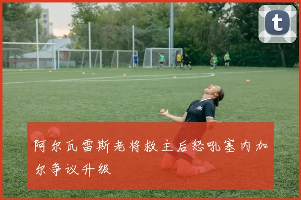 阿尔瓦雷斯老将救主后怒吼塞内加尔争议升级