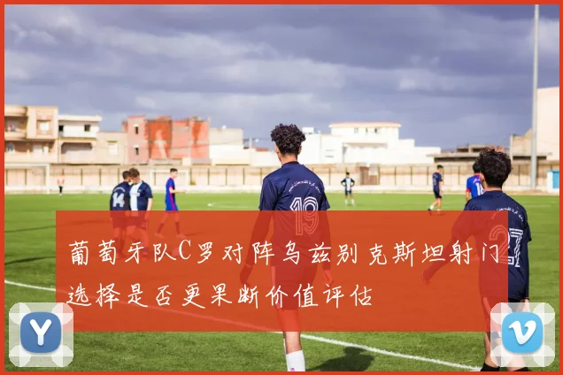 葡萄牙队C罗对阵乌兹别克斯坦射门选择是否更果断价值评估