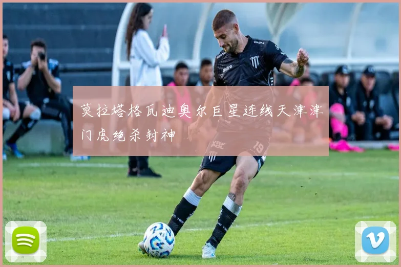 莫拉塔格瓦迪奥尔巨星连线天津津门虎绝杀封神