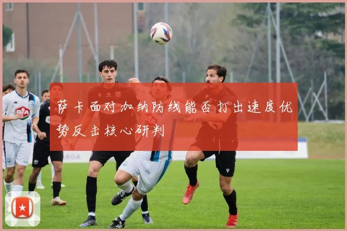萨卡面对加纳防线能否打出速度优势反击核心研判