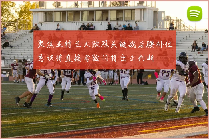 聚焦亚特兰大欧冠关键战后腰补位意识将直接考验门将出击判断