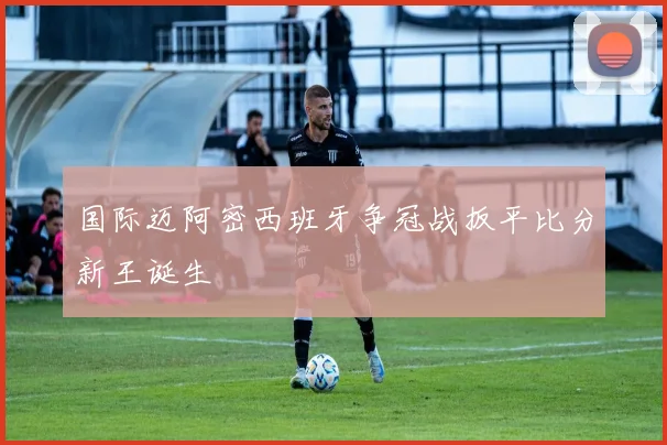 国际迈阿密西班牙争冠战扳平比分新王诞生