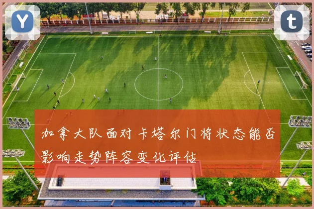 加拿大队面对卡塔尔门将状态能否影响走势阵容变化评估