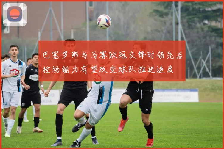 巴塞罗那与马赛欧冠交锋时领先后控场能力有望改变球队推进速度