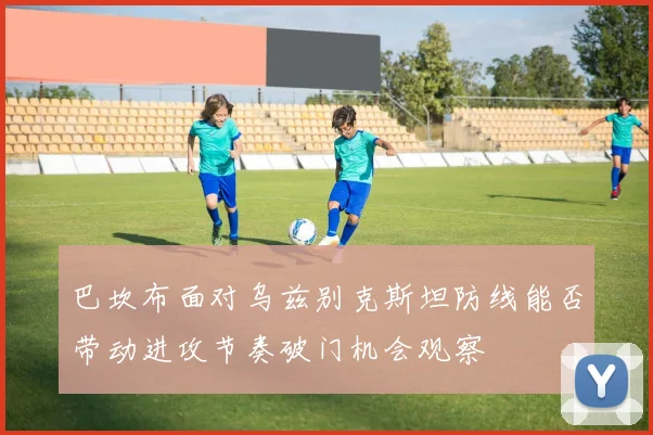 巴坎布面对乌兹别克斯坦防线能否带动进攻节奏破门机会观察