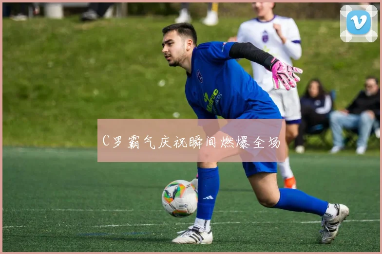 C罗霸气庆祝瞬间燃爆全场