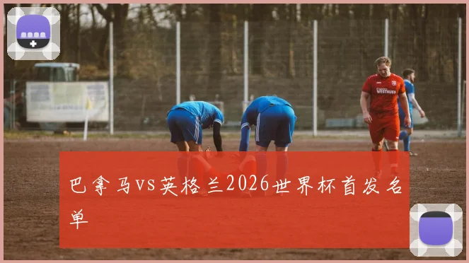 巴拿马vs英格兰2026世界杯首发名单