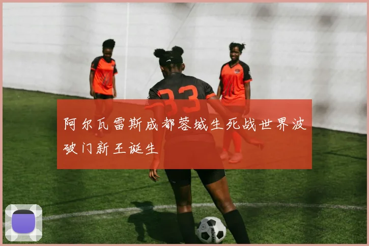 阿尔瓦雷斯成都蓉城生死战世界波破门新王诞生