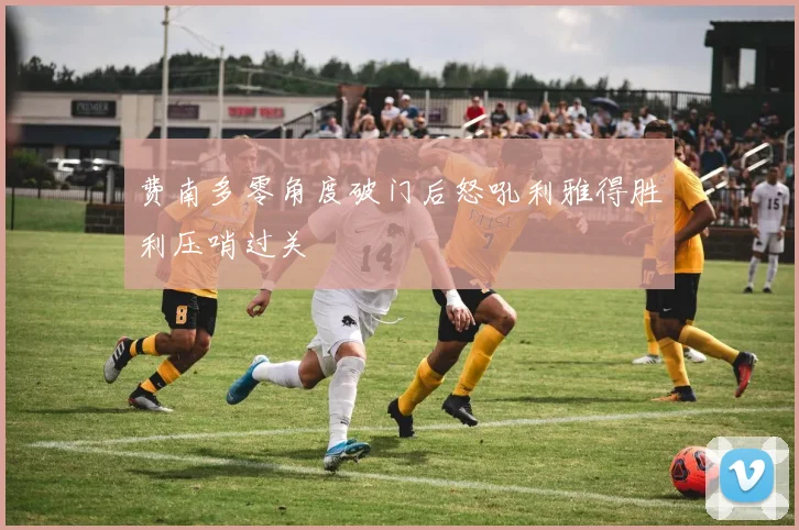 费南多零角度破门后怒吼利雅得胜利压哨过关