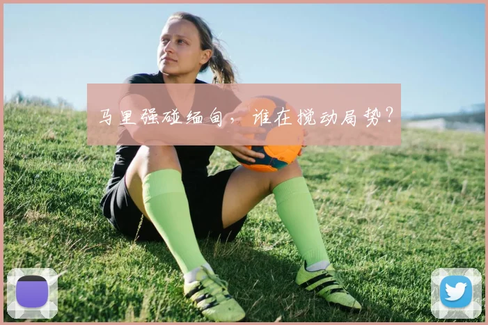 马里强碰缅甸，谁在搅动局势？