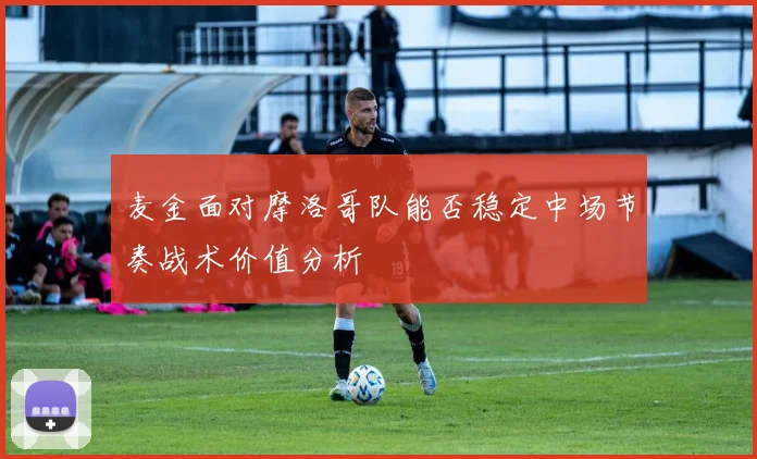 麦金面对摩洛哥队能否稳定中场节奏战术价值分析