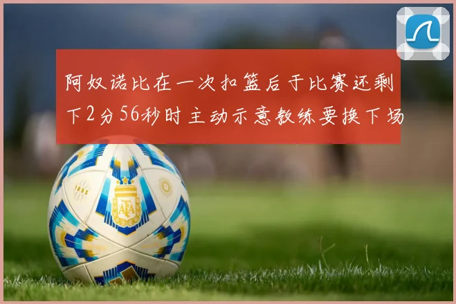 阿奴诺比在一次扣篮后于比赛还剩下2分56秒时主动示意教练要换下场