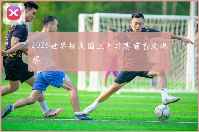 2026世界杯美国土耳其赛前首发观察