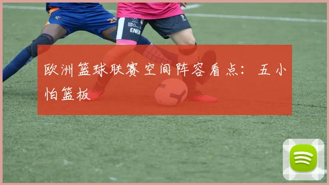 欧洲篮球联赛空间阵容看点：五小怕篮板