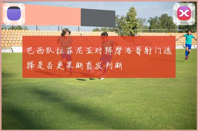 巴西队拉菲尼亚对阵摩洛哥射门选择是否更果断首发判断