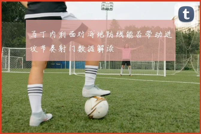 马丁内利面对海地防线能否带动进攻节奏射门数据解读