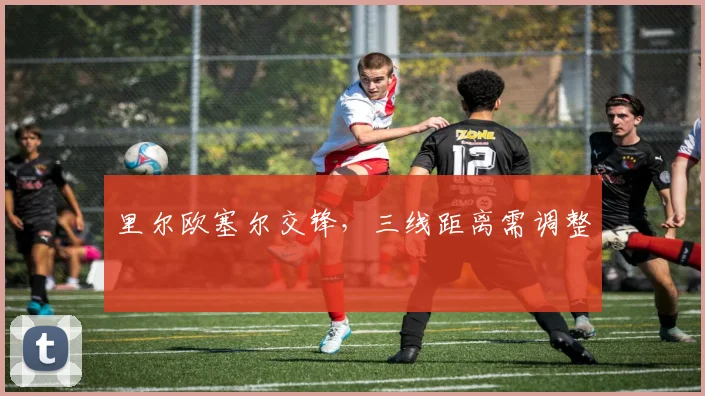 里尔欧塞尔交锋,三线距离需调整