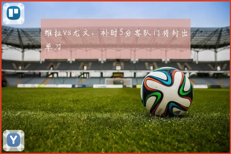 维拉vs尤文，补时5分客队门将封出单刀