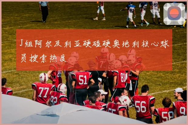 J组阿尔及利亚硬碰硬奥地利核心球员搜索热度