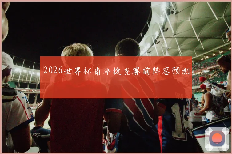 2026世界杯南非捷克赛前阵容预测