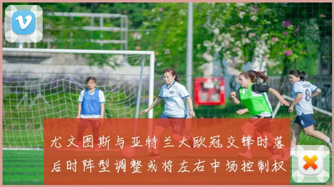 尤文图斯与亚特兰大欧冠交锋时落后时阵型调整或将左右中场控制权
