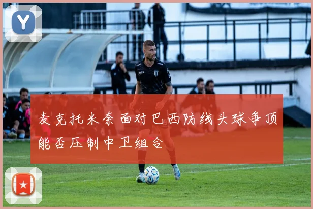 麦克托米奈面对巴西防线头球争顶能否压制中卫组合