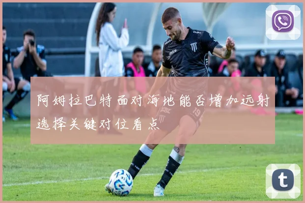 阿姆拉巴特面对海地能否增加远射选择关键对位看点
