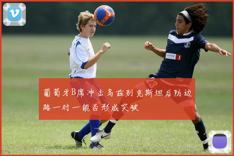 葡萄牙B席冲击乌兹别克斯坦后防边路一对一能否形成突破