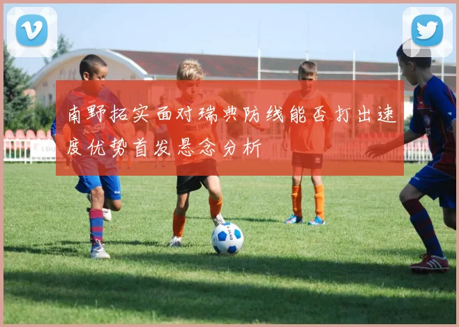 南野拓实面对瑞典防线能否打出速度优势首发悬念分析