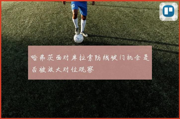 哈弗茨面对库拉索防线破门机会是否被放大对位观察