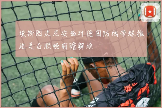 埃斯图皮尼安面对德国防线带球推进是否顺畅前瞻解读